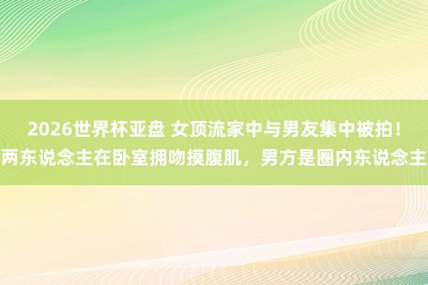 2026世界杯亚盘 女顶流家中与男友集中被拍！两东说念主在卧室拥吻摸腹肌，男方是圈内东说念主