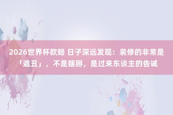 2026世界杯欧赔 日子深远发现：装修的非常是「遮丑」，不是瞎掰，是过来东谈主的告诫