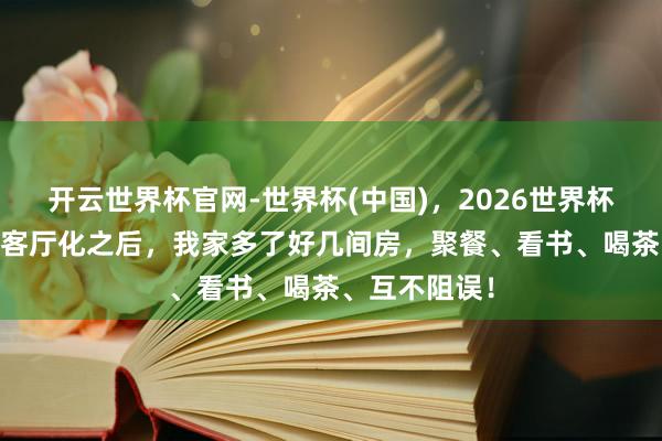 开云世界杯官网-世界杯(中国)，2026世界杯文字直播 去客厅化之后，我家多了好几间房，聚餐、看书、喝茶、互不阻误！