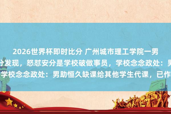 2026世界杯即时比分 广州城市理工学院一男生帮他东谈主代课被安分发现，怒怼安分是学校破做事员，学校念念政处：男助恒久缺课给其他学生代课，已作退学措置