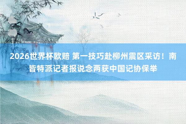 2026世界杯欧赔 第一技巧赴柳州震区采访！南皆特派记者报说念两获中国记协保举