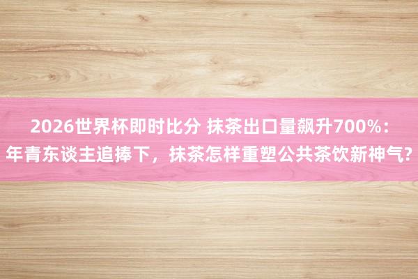 2026世界杯即时比分 抹茶出口量飙升700%：年青东谈主追捧下，抹茶怎样重塑公共茶饮新神气?