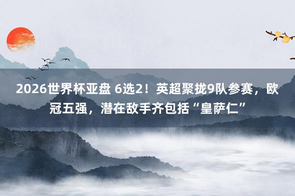 2026世界杯亚盘 6选2！英超聚拢9队参赛，欧冠五强，潜在敌手齐包括“皇萨仁”