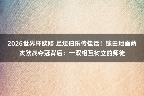 2026世界杯欧赔 足坛伯乐传佳话!镰田地面两次欧战夺冠背后:一双相互树立的师徒