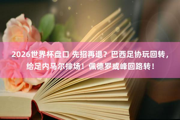 2026世界杯盘口 先招再退？巴西足协玩回转，给足内马尔排场！佩德罗或峰回路转！