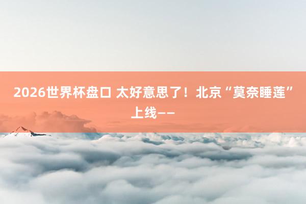 2026世界杯盘口 太好意思了！北京“莫奈睡莲”上线——