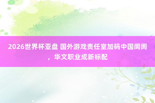 2026世界杯亚盘 国外游戏责任室加码中国阛阓，华文职业成新标配