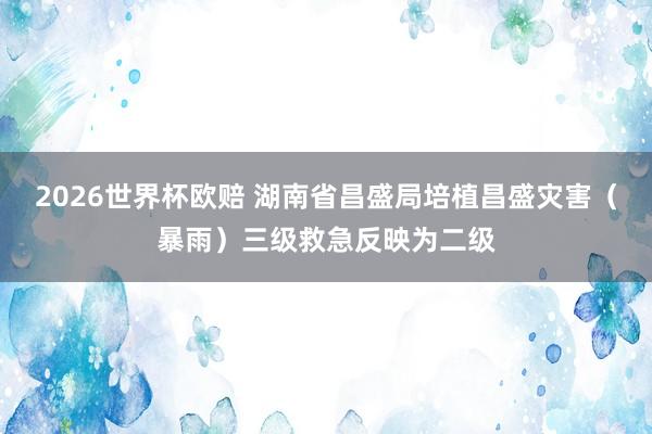 2026世界杯欧赔 湖南省昌盛局培植昌盛灾害（暴雨）三级救急反映为二级
