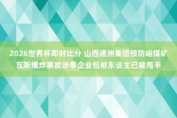 2026世界杯即时比分 山西通洲集团预防峪煤矿瓦斯爆炸事故涉事企业包袱东谈主已被甩手
