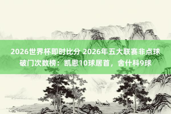 2026世界杯即时比分 2026年五大联赛非点球破门次数榜:凯恩10球居首,舍什科9球