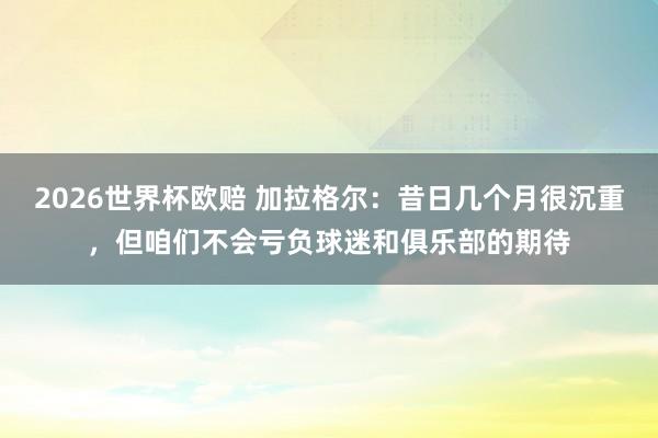 2026世界杯欧赔 加拉格尔：昔日几个月很沉重，但咱们不会亏负球迷和俱乐部的期待