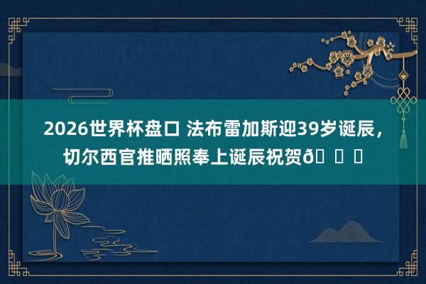 2026世界杯盘口 法布雷加斯迎39岁诞辰，切尔西官推晒照奉上诞辰祝贺💙