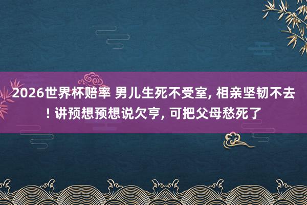 2026世界杯赔率 男儿生死不受室， 相亲坚韧不去! 讲预想预想说欠亨， 可把父母愁死了