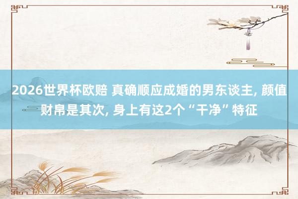 2026世界杯欧赔 真确顺应成婚的男东谈主， 颜值财帛是其次， 身上有这2个“干净”特征