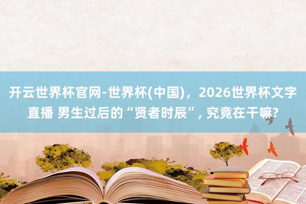 开云世界杯官网-世界杯(中国)，2026世界杯文字直播 男生过后的“贤者时辰”， 究竟在干嘛?