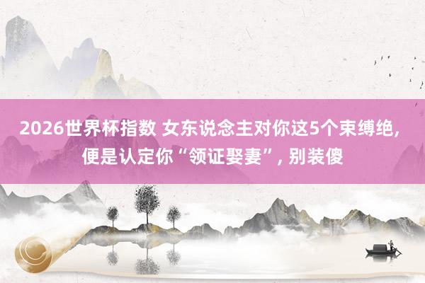 2026世界杯指数 女东说念主对你这5个束缚绝， 便是认定你“领证娶妻”， 别装傻