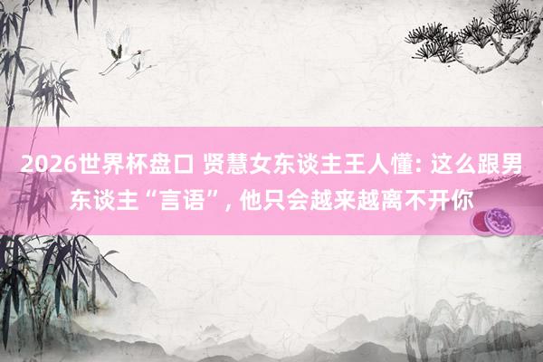2026世界杯盘口 贤慧女东谈主王人懂: 这么跟男东谈主“言语”， 他只会越来越离不开你