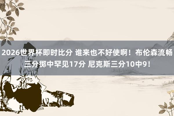 2026世界杯即时比分 谁来也不好使啊！布伦森流畅三分掷中罕见17分 尼克斯三分10中9！