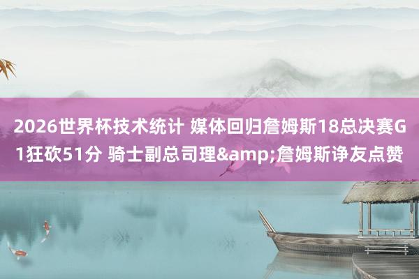 2026世界杯技术统计 媒体回归詹姆斯18总决赛G1狂砍51分 骑士副总司理&詹姆斯诤友点赞
