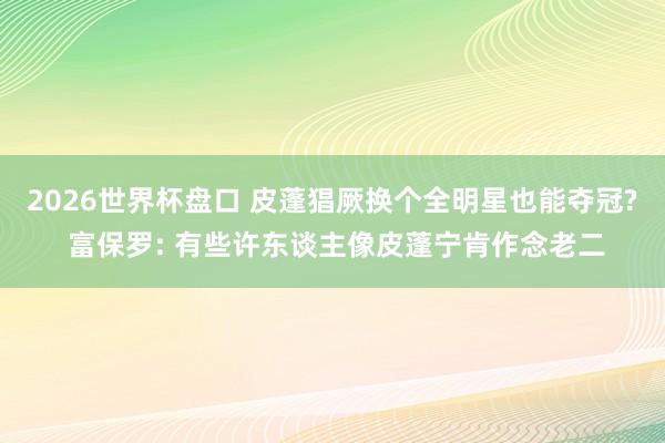 2026世界杯盘口 皮蓬猖厥换个全明星也能夺冠? 富保罗: 有些许东谈主像皮蓬宁肯作念老二