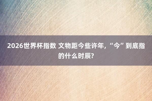 2026世界杯指数 文物距今些许年， “今”到底指的什么时辰?