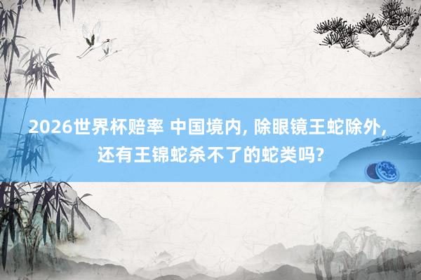 2026世界杯赔率 中国境内, 除眼镜王蛇除外, 还有王锦蛇杀不了的蛇类吗?