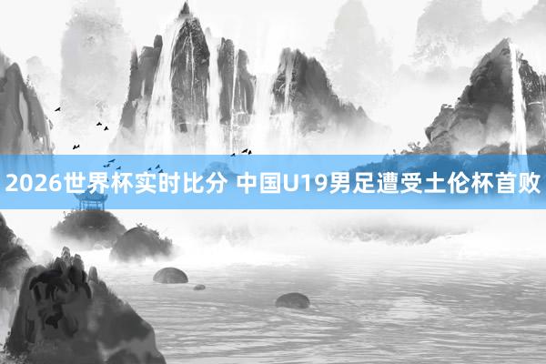 2026世界杯实时比分 中国U19男足遭受土伦杯首败