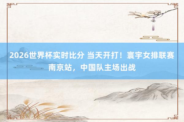 2026世界杯实时比分 当天开打！寰宇女排联赛南京站，中国队主场出战