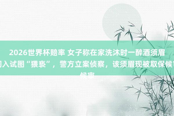 2026世界杯赔率 女子称在家洗沐时一醉酒须眉闯入试图“猥亵”，警方立案侦察，该须眉现被取保候审