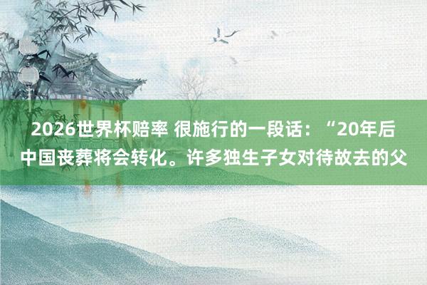 2026世界杯赔率 很施行的一段话：“20年后中国丧葬将会转化。许多独生子女对待故去的父