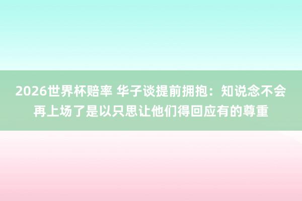 2026世界杯赔率 华子谈提前拥抱：知说念不会再上场了是以只思让他们得回应有的尊重
