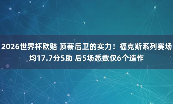 2026世界杯欧赔 顶薪后卫的实力！福克斯系列赛场均17.7分5助 后5场悉数仅6个造作