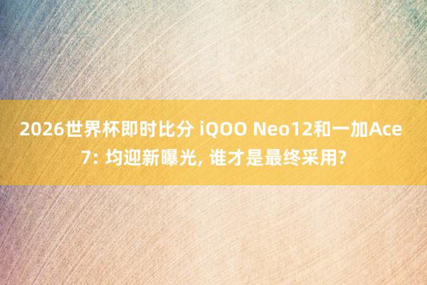 2026世界杯即时比分 iQOO Neo12和一加Ace 7: 均迎新曝光， 谁才是最终采用?