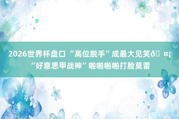 2026世界杯盘口 “高位脱手”成最大见笑🤡“好意思甲战神”啪啪啪啪打脸莫雷