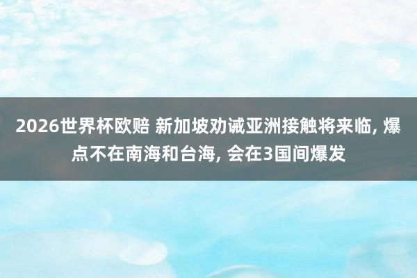 2026世界杯欧赔 新加坡劝诫亚洲接触将来临， 爆点不在南海和台海， 会在3国间爆发