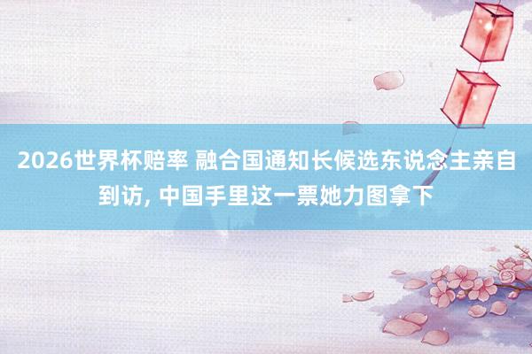 2026世界杯赔率 融合国通知长候选东说念主亲自到访， 中国手里这一票她力图拿下