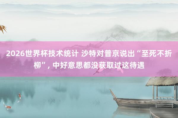 2026世界杯技术统计 沙特对普京说出“至死不折柳”, 中好意思都没获取过这待遇