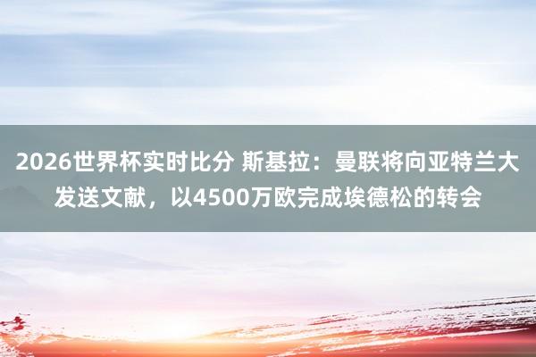 2026世界杯实时比分 斯基拉:曼联将向亚特兰大发送文献,以4500万欧完成埃德松的转会