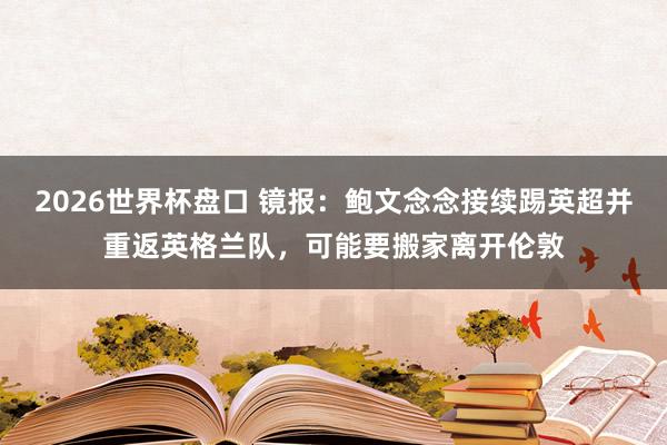 2026世界杯盘口 镜报：鲍文念念接续踢英超并重返英格兰队，可能要搬家离开伦敦