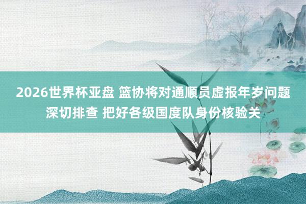 2026世界杯亚盘 篮协将对通顺员虚报年岁问题深切排查 把好各级国度队身份核验关