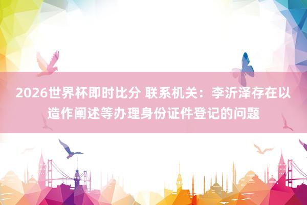 2026世界杯即时比分 联系机关：李沂泽存在以造作阐述等办理身份证件登记的问题