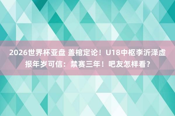 2026世界杯亚盘 盖棺定论！U18中枢李沂泽虚报年岁可信：禁赛三年！吧友怎样看？
