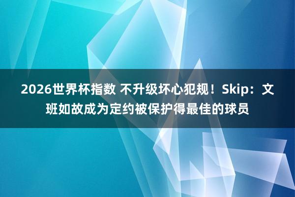 2026世界杯指数 不升级坏心犯规！Skip：文班如故成为定约被保护得最佳的球员