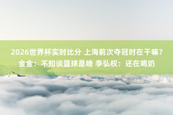 2026世界杯实时比分 上海前次夺冠时在干嘛？金金：不知谈篮球是啥 李弘权：还在喝奶
