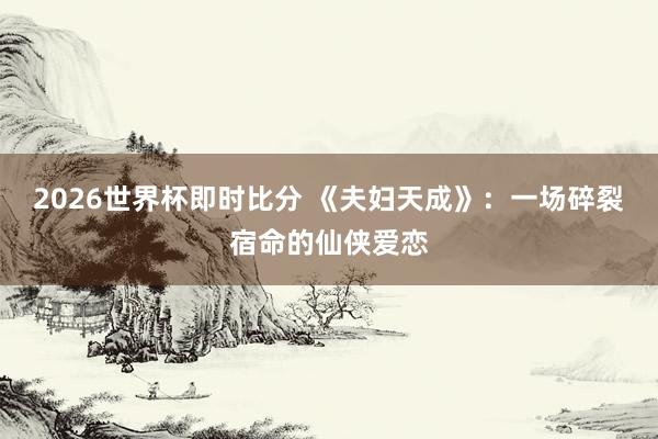 2026世界杯即时比分 《夫妇天成》：一场碎裂宿命的仙侠爱恋