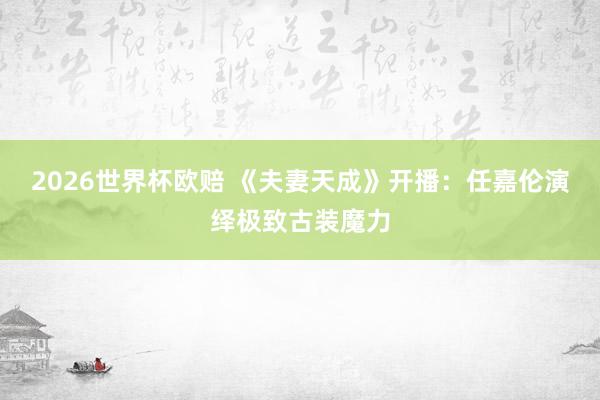 2026世界杯欧赔 《夫妻天成》开播：任嘉伦演绎极致古装魔力