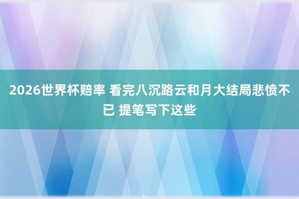 2026世界杯赔率 看完八沉路云和月大结局悲愤不已 提笔写下这些
