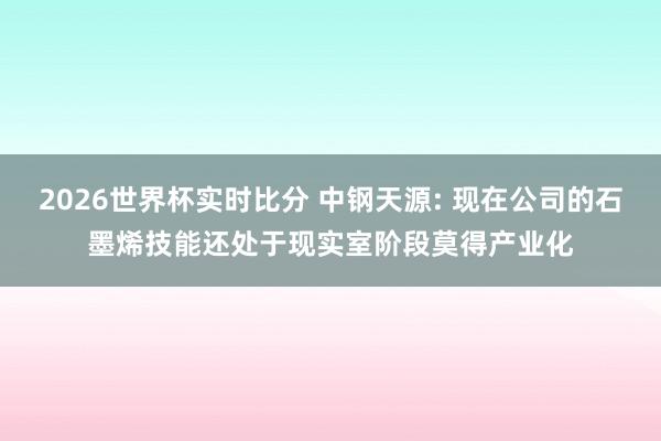 2026世界杯实时比分 中钢天源: 现在公司的石墨烯技能还处于现实室阶段莫得产业化