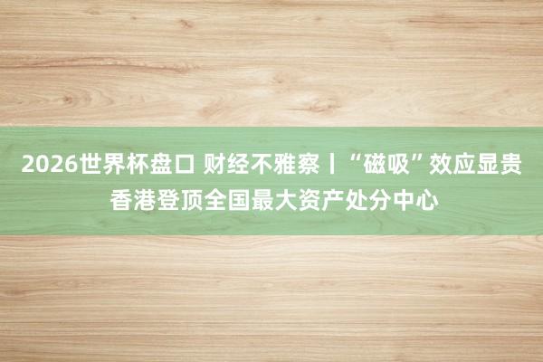 2026世界杯盘口 财经不雅察丨“磁吸”效应显贵 香港登顶全国最大资产处分中心