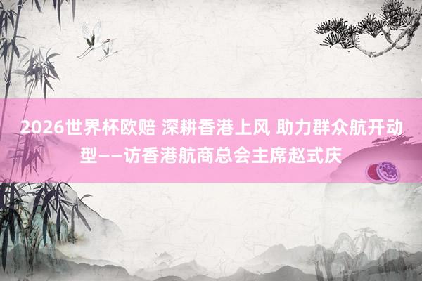 2026世界杯欧赔 深耕香港上风 助力群众航开动型——访香港航商总会主席赵式庆